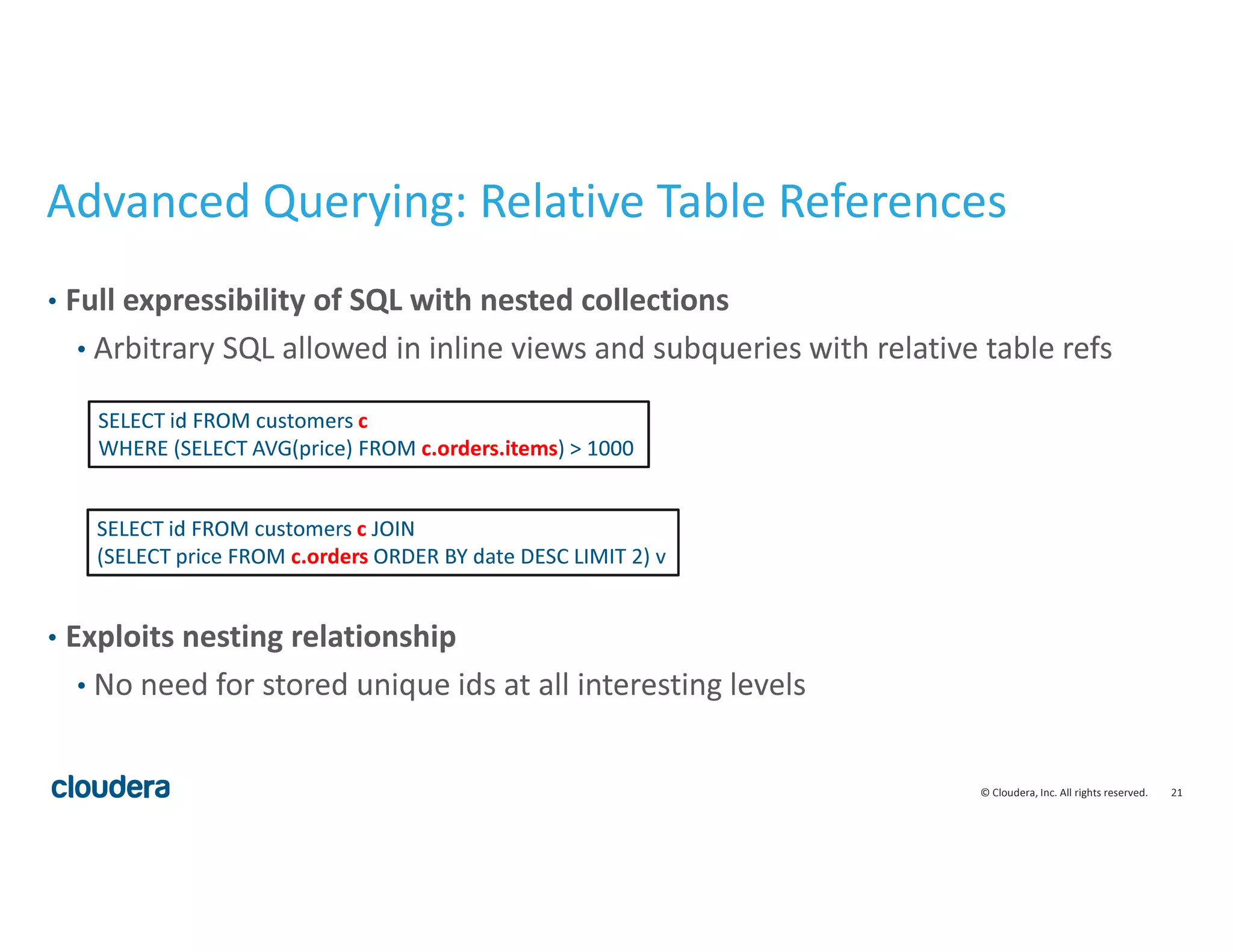 21© Cloudera, Inc. All rights reserved.
Advanced Querying: Relative Table References
• Full expressibility of SQL with nested collections
• Arbitrary SQL allowed in inline views and subqueries with relative table refs
• Exploits nesting relationship
• No need for stored unique ids at all interesting levels
SELECT id FROM customers c
WHERE (SELECT AVG(price) FROM c.orders.items) > 1000
SELECT id FROM customers c JOIN
(SELECT price FROM c.orders ORDER BY date DESC LIMIT 2) v
 