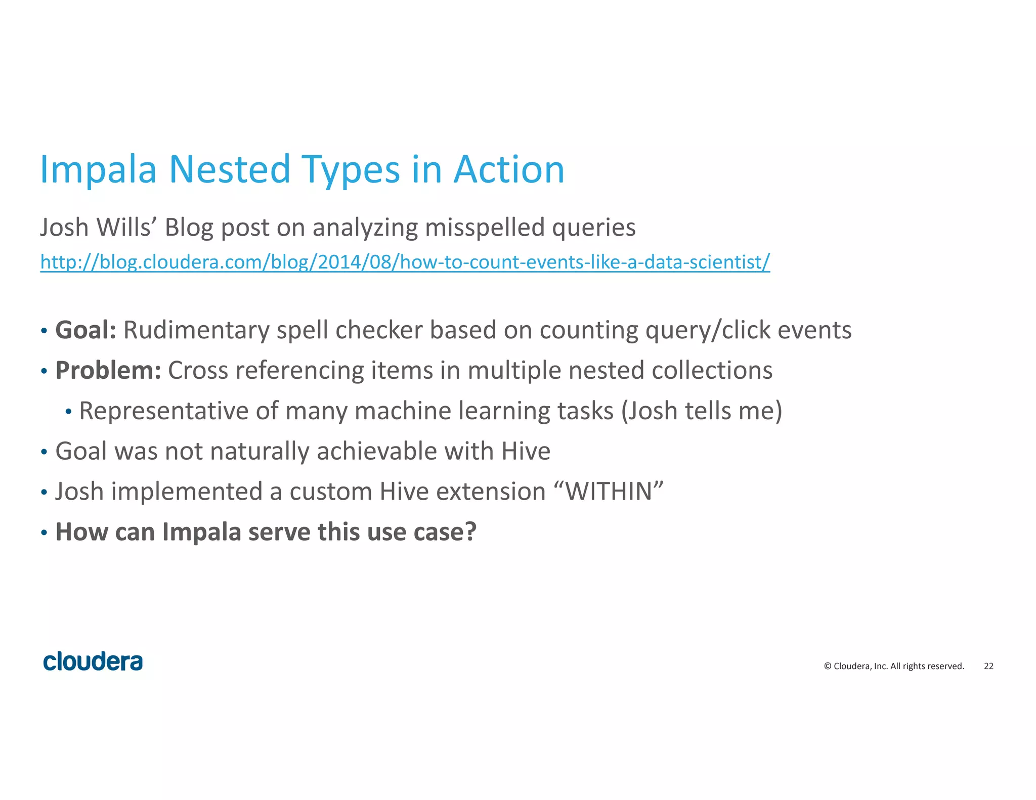 22© Cloudera, Inc. All rights reserved.
Impala Nested Types in Action
Josh Wills’ Blog post on analyzing misspelled queries
http://blog.cloudera.com/blog/2014/08/how-to-count-events-like-a-data-scientist/
• Goal: Rudimentary spell checker based on counting query/click events
• Problem: Cross referencing items in multiple nested collections
• Representative of many machine learning tasks (Josh tells me)
• Goal was not naturally achievable with Hive
• Josh implemented a custom Hive extension “WITHIN”
• How can Impala serve this use case?
 
