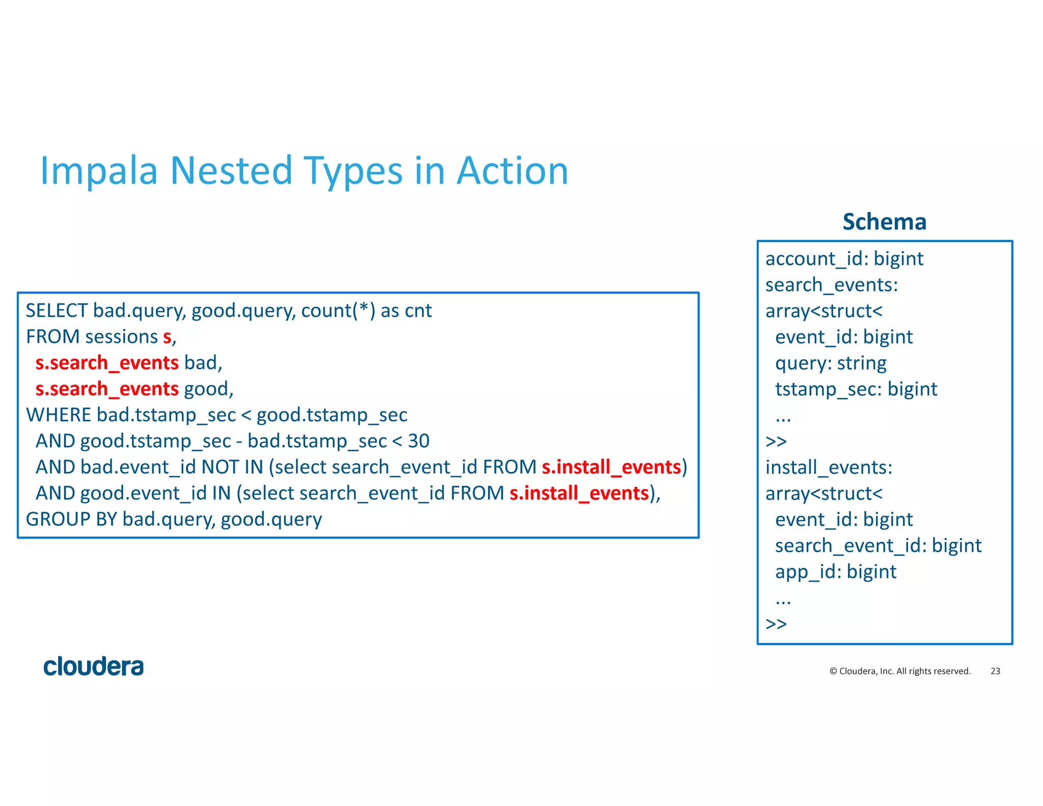23© Cloudera, Inc. All rights reserved.
Impala Nested Types in Action
account_id: bigint
search_events:
array<struct<
event_id: bigint
query: string
tstamp_sec: bigint
...
>>
install_events:
array<struct<
event_id: bigint
search_event_id: bigint
app_id: bigint
...
>>
SELECT bad.query, good.query, count(*) as cnt
FROM sessions s,
s.search_events bad,
s.search_events good,
WHERE bad.tstamp_sec < good.tstamp_sec
AND good.tstamp_sec - bad.tstamp_sec < 30
AND bad.event_id NOT IN (select search_event_id FROM s.install_events)
AND good.event_id IN (select search_event_id FROM s.install_events),
GROUP BY bad.query, good.query
Schema
 