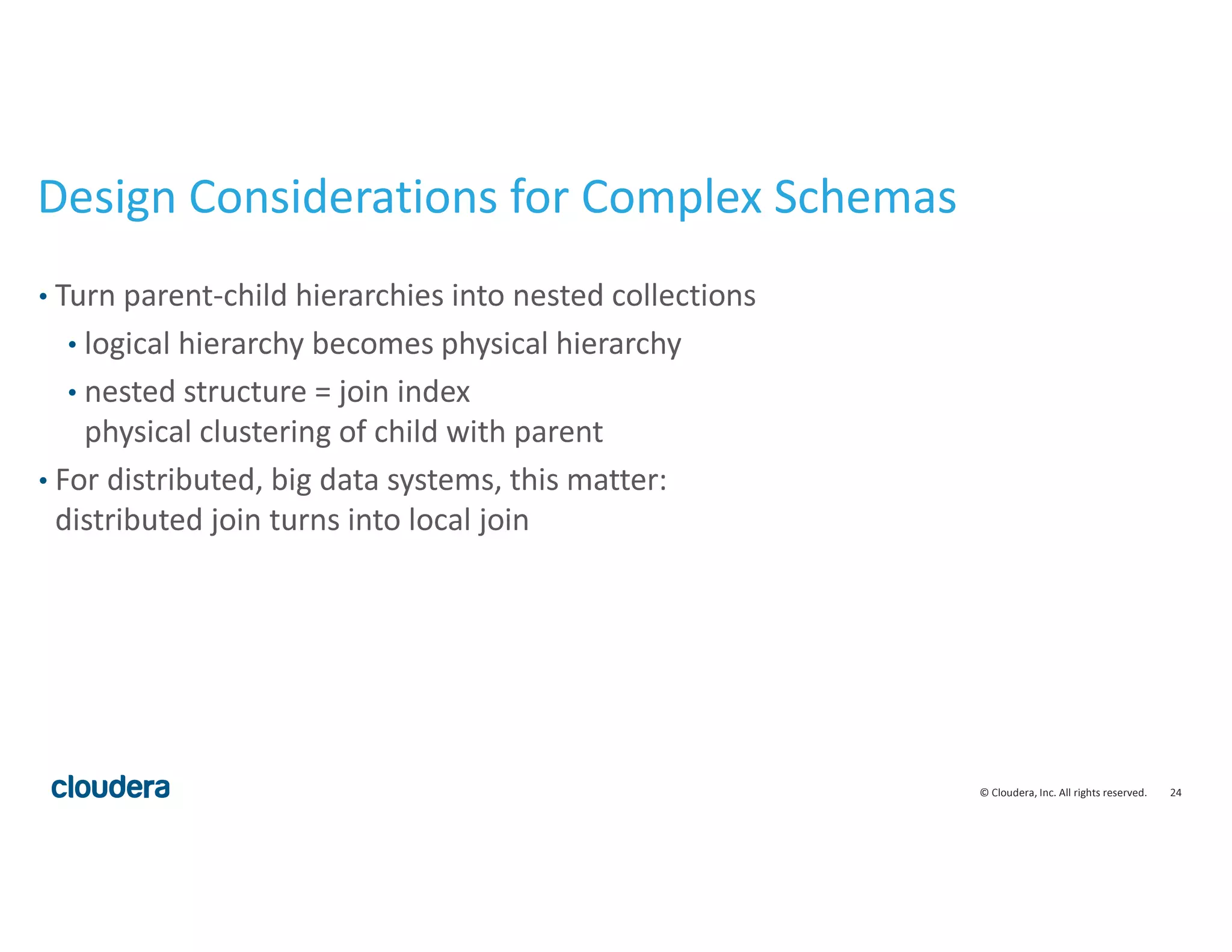 24© Cloudera, Inc. All rights reserved.
Design Considerations for Complex Schemas
• Turn parent-child hierarchies into nested collections
• logical hierarchy becomes physical hierarchy
• nested structure = join index
physical clustering of child with parent
• For distributed, big data systems, this matter:
distributed join turns into local join
 
