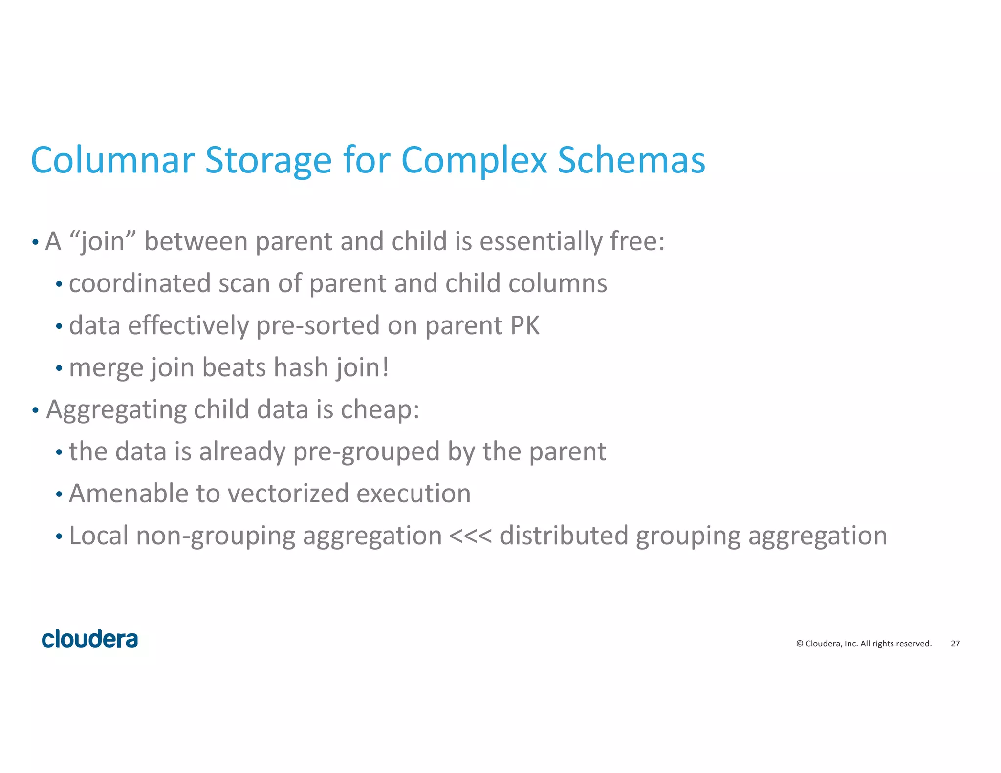 27© Cloudera, Inc. All rights reserved.
Columnar Storage for Complex Schemas
• A “join” between parent and child is essentially free:
• coordinated scan of parent and child columns
• data effectively pre-sorted on parent PK
• merge join beats hash join!
• Aggregating child data is cheap:
• the data is already pre-grouped by the parent
• Amenable to vectorized execution
• Local non-grouping aggregation <<< distributed grouping aggregation
 