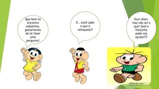 Que bom te
encontra
cebolinha,
gostaríamos
de te fazer
uma
pergunta!
É...você sabe
o que é
netiqueta??
Ouvi dizer,
mas não sei o
que! Selá o
flanjinha
pode nos
ajudar???
 