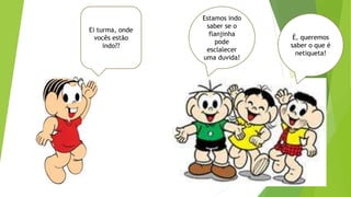 Ei turma, onde
vocês estão
indo??
Estamos indo
saber se o
flanjinha
pode
esclalecer
uma duvida!
É, queremos
saber o que é
netiqueta!
 