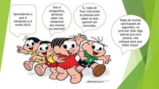 Pois é
amiguinhos,
devemos
saber nos
comportar
ate mesmo
na internet!
Nada de muitas
solicitações de
joguinhos, se
precisar falar algo
apenas pra uma
pessoa, não
coloque para que
todos vejam.
Aprendemos o
que é
netiqueta,e é
muito fácil!
É, nada de
ficar marcando
as pessoas sem
saber se elas
querem ser
marcadas.
 