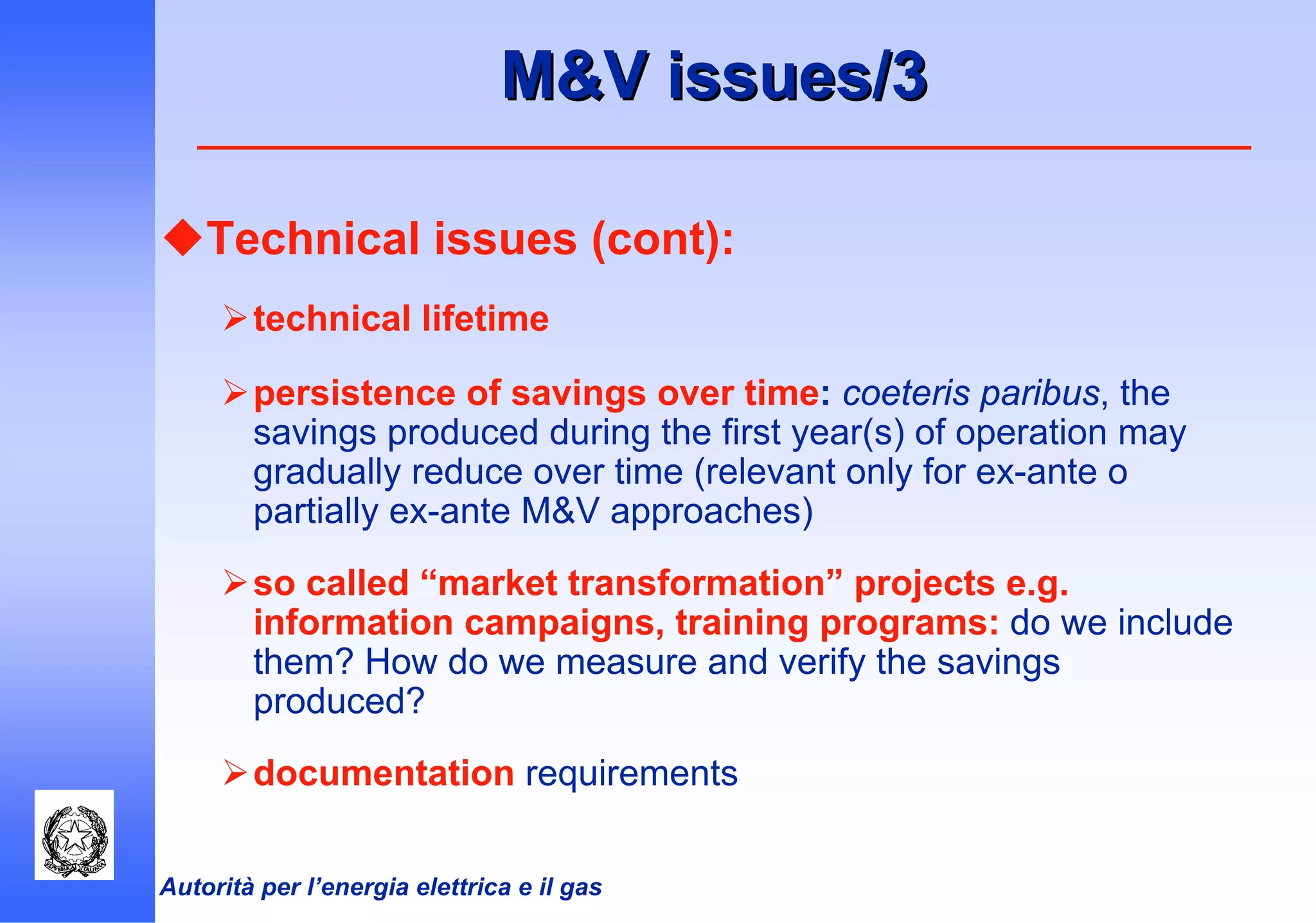 Autorità per l’energia elettrica e il gas
M&V issues/3M&V issues/3
Technical issues (cont):
technical lifetime
persistence of savings over time: coeteris paribus, the
savings produced during the first year(s) of operation may
gradually reduce over time (relevant only for ex-ante o
partially ex-ante M&V approaches)
so called “market transformation” projects e.g.
information campaigns, training programs: do we include
them? How do we measure and verify the savings
produced?
documentation requirements
 