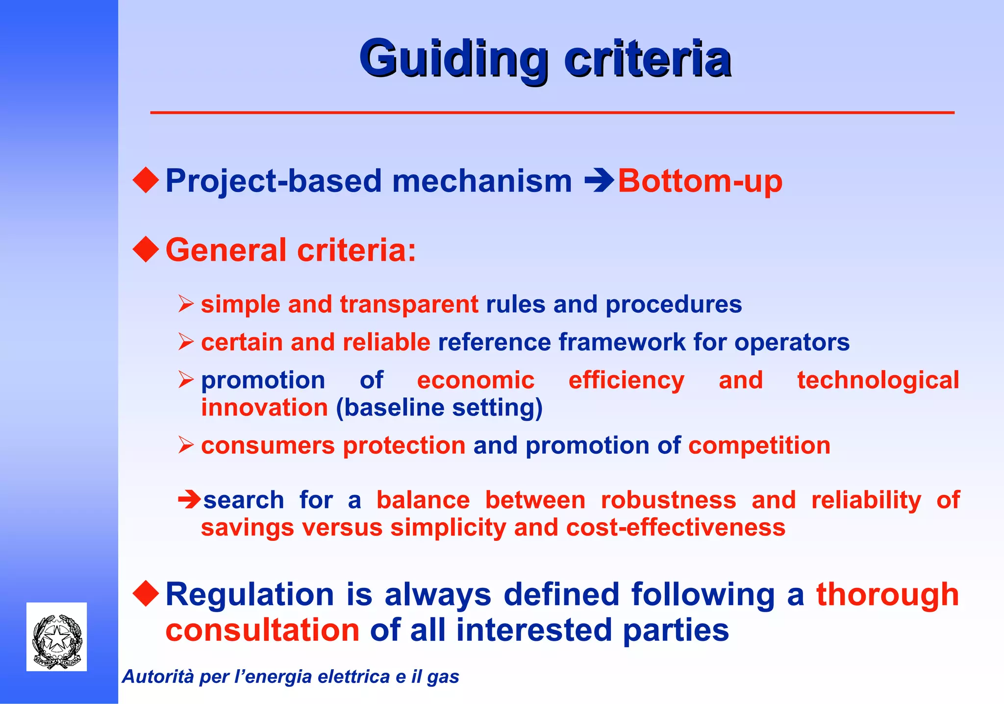 Autorità per l’energia elettrica e il gas
Guiding criteriaGuiding criteria
Project-based mechanism Bottom-up
General criteria:
simple and transparent rules and procedures
certain and reliable reference framework for operators
promotion of economic efficiency and technological
innovation (baseline setting)
consumers protection and promotion of competition
search for a balance between robustness and reliability of
savings versus simplicity and cost-effectiveness
Regulation is always defined following a thorough
consultation of all interested parties
 