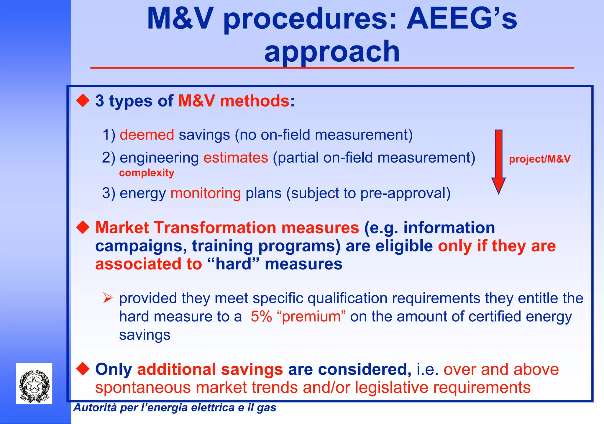 Autorità per l’energia elettrica e il gas
M&V procedures: AEEG’s
approach
3 types of M&V methods:
1) deemed savings (no on-field measurement)
2) engineering estimates (partial on-field measurement) project/M&V
complexity
3) energy monitoring plans (subject to pre-approval)
Market Transformation measures (e.g. information
campaigns, training programs) are eligible only if they are
associated to “hard” measures
provided they meet specific qualification requirements they entitle the
hard measure to a 5% “premium” on the amount of certified energy
savings
Only additional savings are considered, i.e. over and above
spontaneous market trends and/or legislative requirements
 