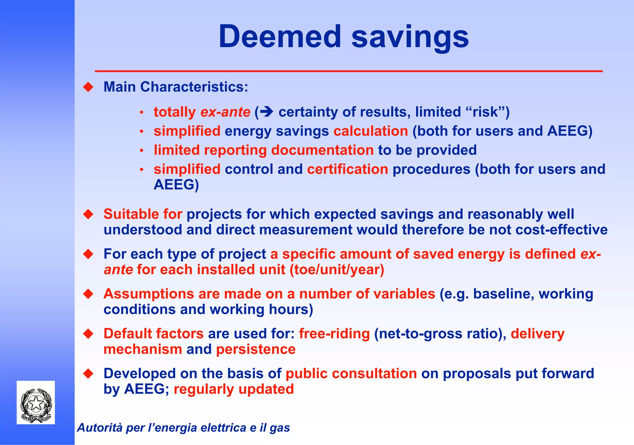 Autorità per l’energia elettrica e il gas
Deemed savings
Main Characteristics:
• totally ex-ante ( certainty of results, limited “risk”)
• simplified energy savings calculation (both for users and AEEG)
• limited reporting documentation to be provided
• simplified control and certification procedures (both for users and
AEEG)
Suitable for projects for which expected savings and reasonably well
understood and direct measurement would therefore be not cost-effective
For each type of project a specific amount of saved energy is defined ex-
ante for each installed unit (toe/unit/year)
Assumptions are made on a number of variables (e.g. baseline, working
conditions and working hours)
Default factors are used for: free-riding (net-to-gross ratio), delivery
mechanism and persistence
Developed on the basis of public consultation on proposals put forward
by AEEG; regularly updated
 