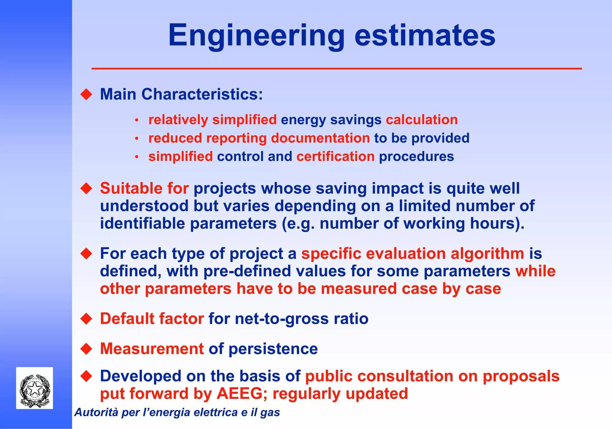 Autorità per l’energia elettrica e il gas
Engineering estimates
Main Characteristics:
• relatively simplified energy savings calculation
• reduced reporting documentation to be provided
• simplified control and certification procedures
Suitable for projects whose saving impact is quite well
understood but varies depending on a limited number of
identifiable parameters (e.g. number of working hours).
For each type of project a specific evaluation algorithm is
defined, with pre-defined values for some parameters while
other parameters have to be measured case by case
Default factor for net-to-gross ratio
Measurement of persistence
Developed on the basis of public consultation on proposals
put forward by AEEG; regularly updated
 