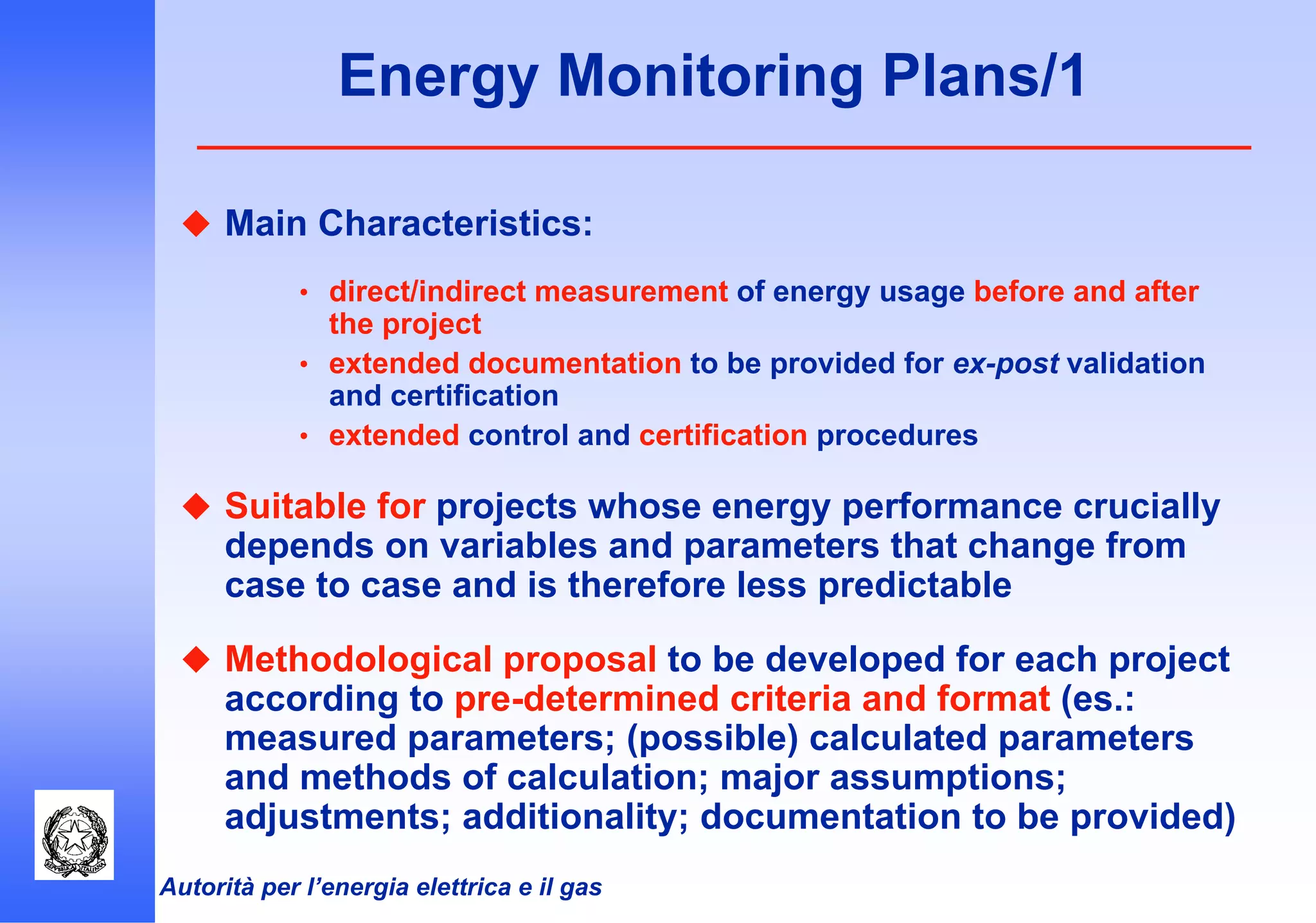 Autorità per l’energia elettrica e il gas
Energy Monitoring Plans/1
Main Characteristics:
• direct/indirect measurement of energy usage before and after
the project
• extended documentation to be provided for ex-post validation
and certification
• extended control and certification procedures
Suitable for projects whose energy performance crucially
depends on variables and parameters that change from
case to case and is therefore less predictable
Methodological proposal to be developed for each project
according to pre-determined criteria and format (es.:
measured parameters; (possible) calculated parameters
and methods of calculation; major assumptions;
adjustments; additionality; documentation to be provided)
 