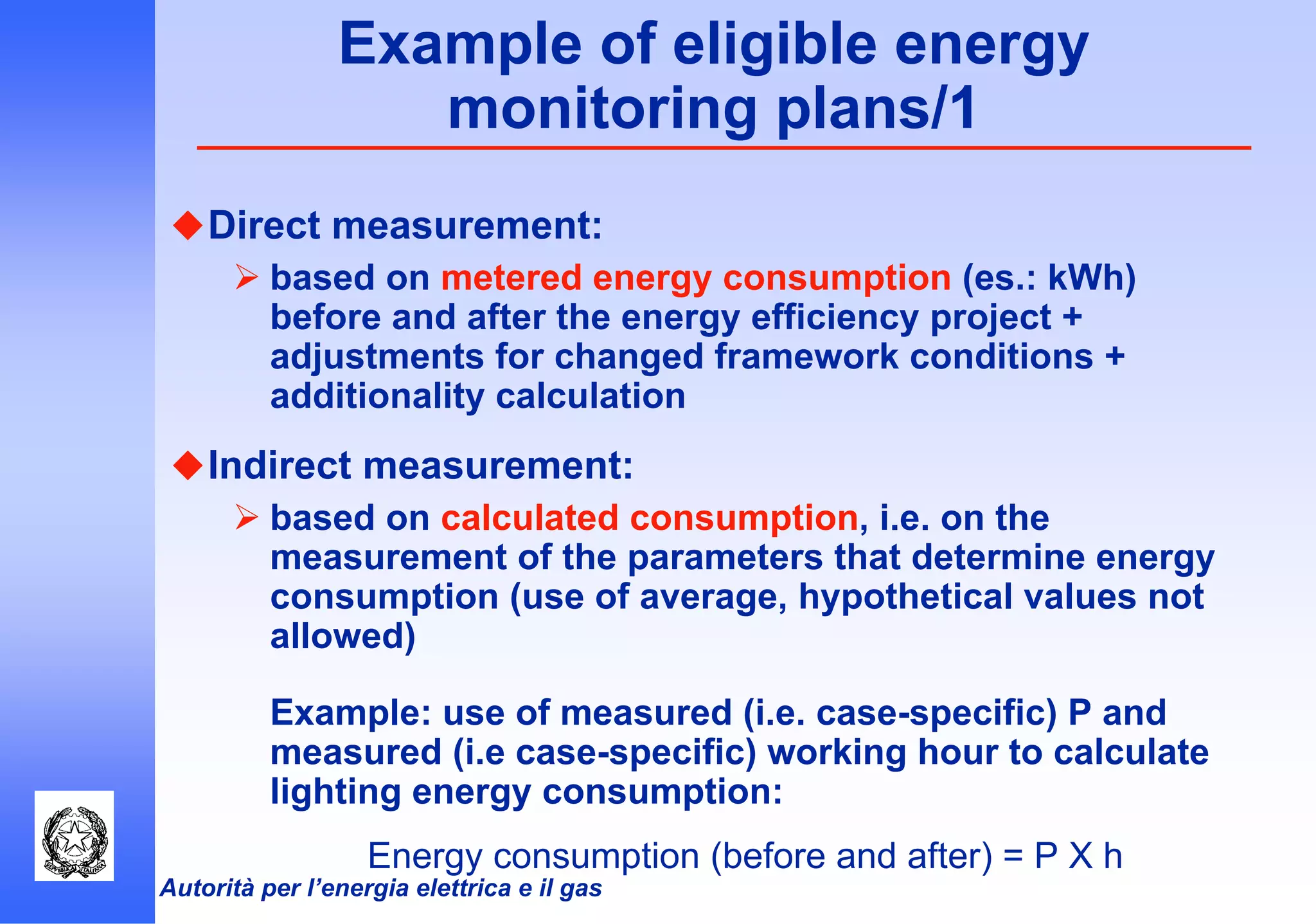 Autorità per l’energia elettrica e il gas
Example of eligible energy
monitoring plans/1
Direct measurement:
based on metered energy consumption (es.: kWh)
before and after the energy efficiency project +
adjustments for changed framework conditions +
additionality calculation
Indirect measurement:
based on calculated consumption, i.e. on the
measurement of the parameters that determine energy
consumption (use of average, hypothetical values not
allowed)
Example: use of measured (i.e. case-specific) P and
measured (i.e case-specific) working hour to calculate
lighting energy consumption:
Energy consumption (before and after) = P X h
 