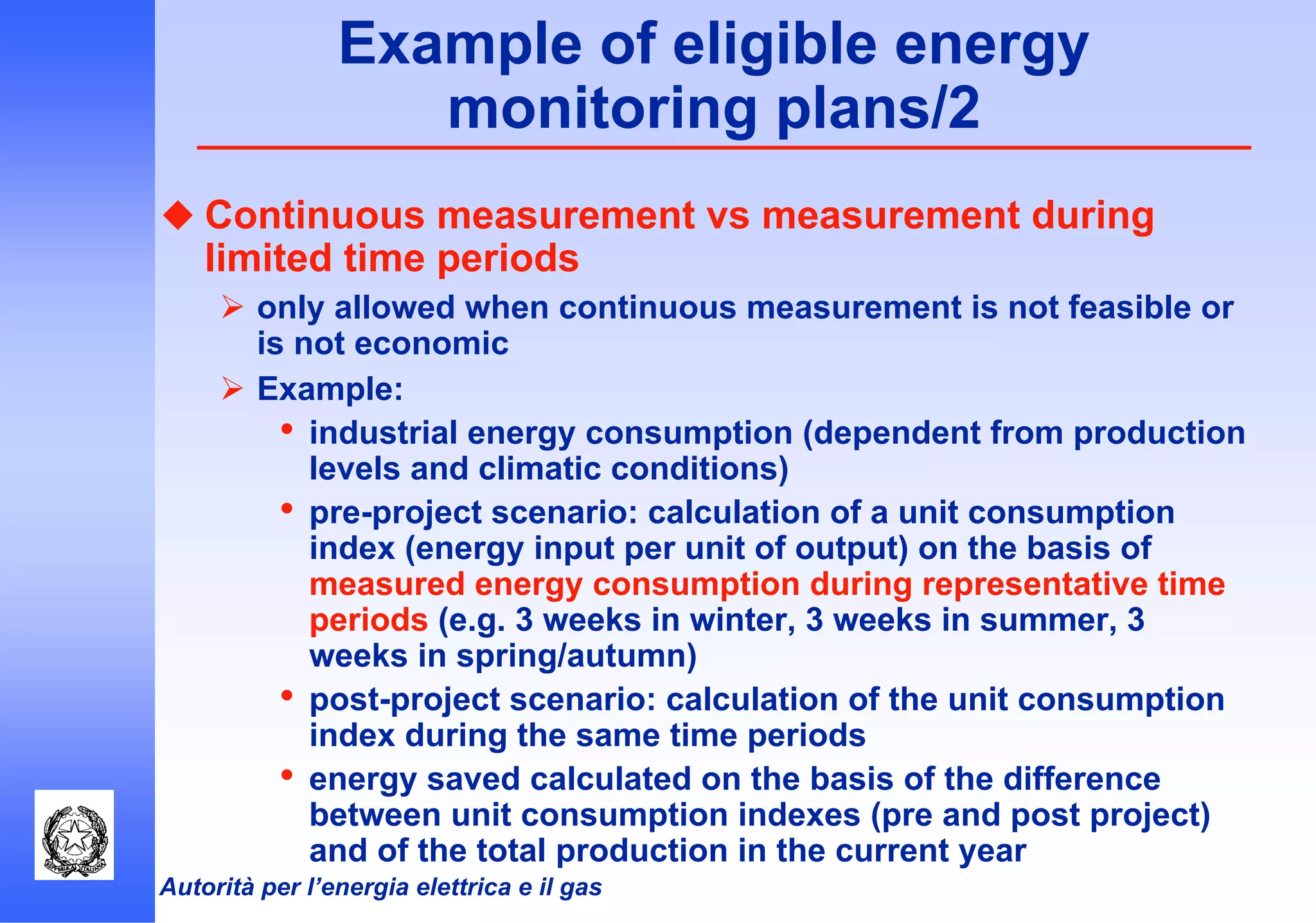 Autorità per l’energia elettrica e il gas
Example of eligible energy
monitoring plans/2
Continuous measurement vs measurement during
limited time periods
only allowed when continuous measurement is not feasible or
is not economic
Example:
• industrial energy consumption (dependent from production
levels and climatic conditions)
• pre-project scenario: calculation of a unit consumption
index (energy input per unit of output) on the basis of
measured energy consumption during representative time
periods (e.g. 3 weeks in winter, 3 weeks in summer, 3
weeks in spring/autumn)
• post-project scenario: calculation of the unit consumption
index during the same time periods
• energy saved calculated on the basis of the difference
between unit consumption indexes (pre and post project)
and of the total production in the current year
 