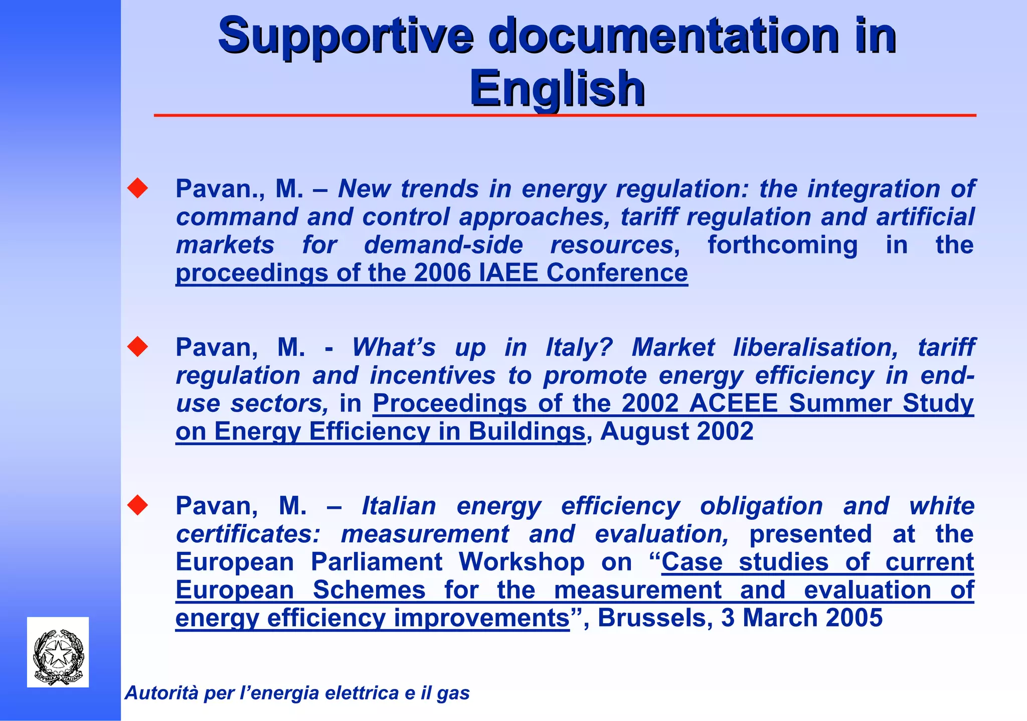 Autorità per l’energia elettrica e il gas
Supportive documentation inSupportive documentation in
EnglishEnglish
Pavan., M. – New trends in energy regulation: the integration of
command and control approaches, tariff regulation and artificial
markets for demand-side resources, forthcoming in the
proceedings of the 2006 IAEE Conference
Pavan, M. - What’s up in Italy? Market liberalisation, tariff
regulation and incentives to promote energy efficiency in end-
use sectors, in Proceedings of the 2002 ACEEE Summer Study
on Energy Efficiency in Buildings, August 2002
Pavan, M. – Italian energy efficiency obligation and white
certificates: measurement and evaluation, presented at the
European Parliament Workshop on “Case studies of current
European Schemes for the measurement and evaluation of
energy efficiency improvements”, Brussels, 3 March 2005
 