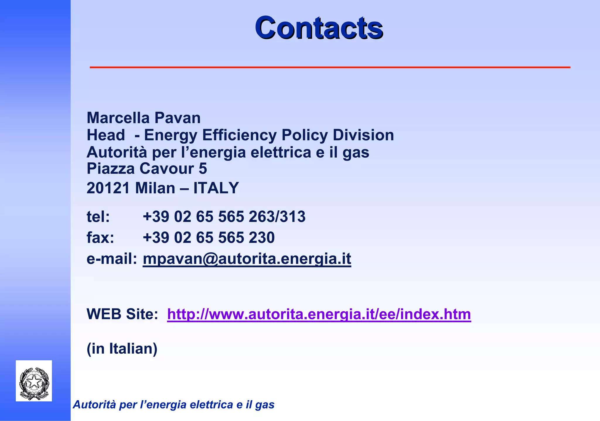 Autorità per l’energia elettrica e il gas
ContactsContacts
Marcella Pavan
Head - Energy Efficiency Policy Division
Autorità per l’energia elettrica e il gas
Piazza Cavour 5
20121 Milan – ITALY
tel: +39 02 65 565 263/313
fax: +39 02 65 565 230
e-mail: mpavan@autorita.energia.it
WEB Site: http://www.autorita.energia.it/ee/index.htm
(in Italian)
 