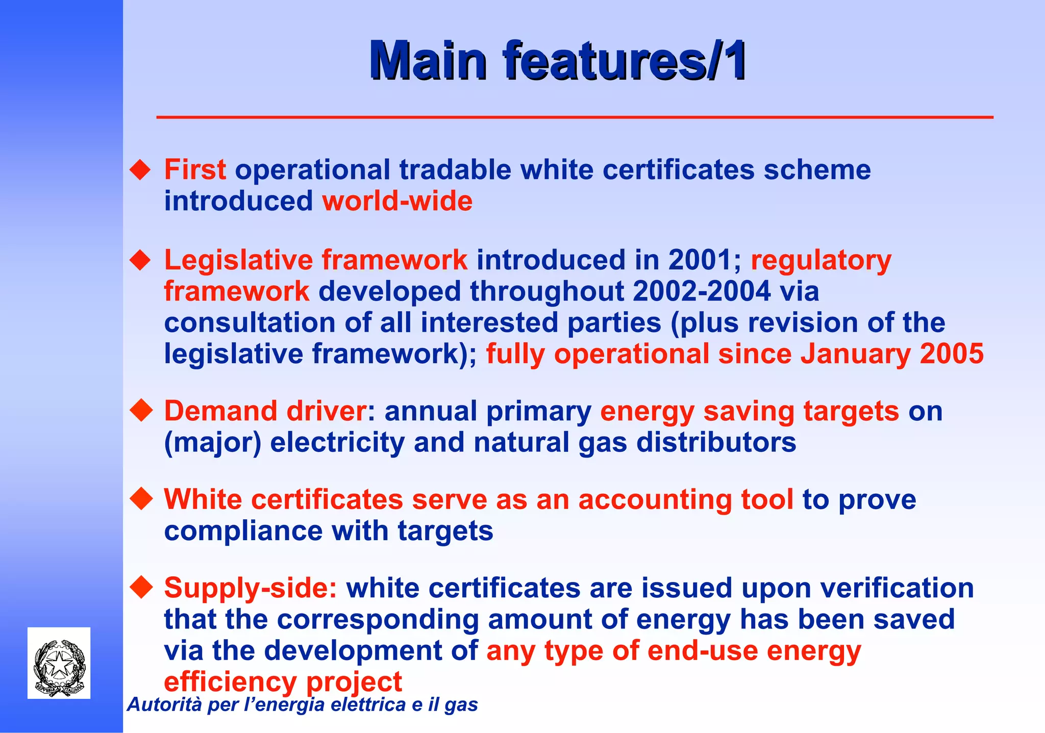 Autorità per l’energia elettrica e il gas
Main features/1Main features/1
First operational tradable white certificates scheme
introduced world-wide
Legislative framework introduced in 2001; regulatory
framework developed throughout 2002-2004 via
consultation of all interested parties (plus revision of the
legislative framework); fully operational since January 2005
Demand driver: annual primary energy saving targets on
(major) electricity and natural gas distributors
White certificates serve as an accounting tool to prove
compliance with targets
Supply-side: white certificates are issued upon verification
that the corresponding amount of energy has been saved
via the development of any type of end-use energy
efficiency project
 