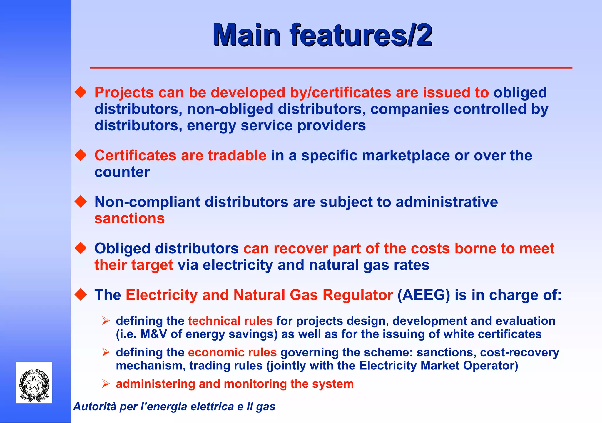 Autorità per l’energia elettrica e il gas
Main features/2Main features/2
Projects can be developed by/certificates are issued to obliged
distributors, non-obliged distributors, companies controlled by
distributors, energy service providers
Certificates are tradable in a specific marketplace or over the
counter
Non-compliant distributors are subject to administrative
sanctions
Obliged distributors can recover part of the costs borne to meet
their target via electricity and natural gas rates
The Electricity and Natural Gas Regulator (AEEG) is in charge of:
defining the technical rules for projects design, development and evaluation
(i.e. M&V of energy savings) as well as for the issuing of white certificates
defining the economic rules governing the scheme: sanctions, cost-recovery
mechanism, trading rules (jointly with the Electricity Market Operator)
administering and monitoring the system
 