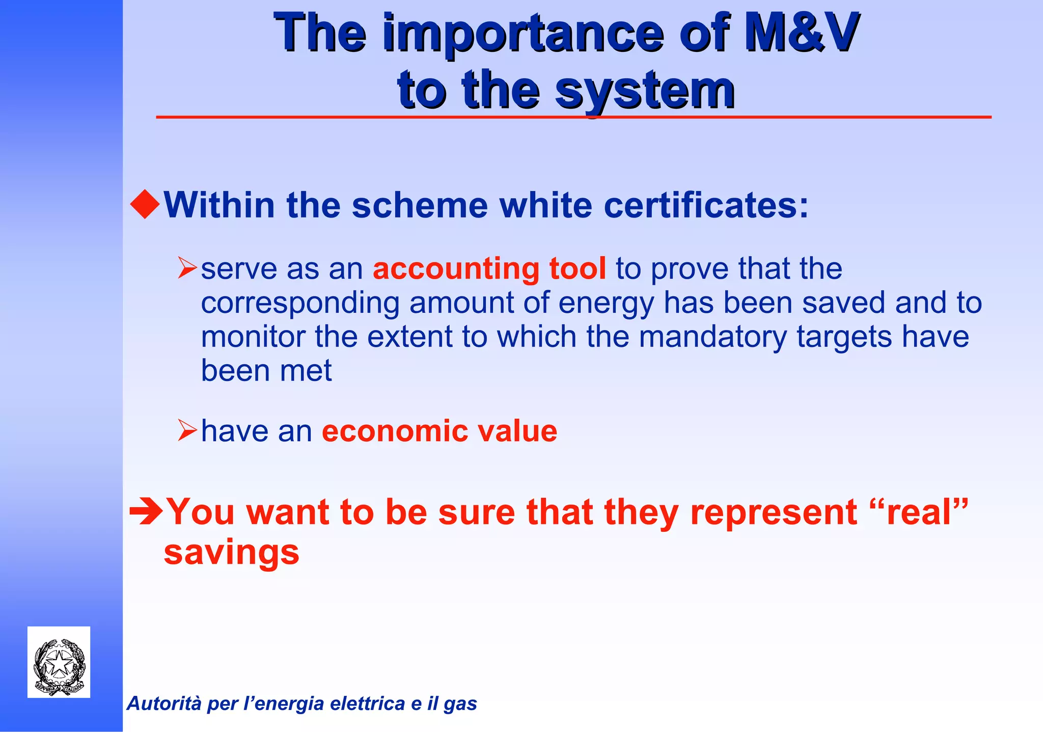 Autorità per l’energia elettrica e il gas
The importance of M&VThe importance of M&V
to the systemto the system
Within the scheme white certificates:
serve as an accounting tool to prove that the
corresponding amount of energy has been saved and to
monitor the extent to which the mandatory targets have
been met
have an economic value
You want to be sure that they represent “real”
savings
 