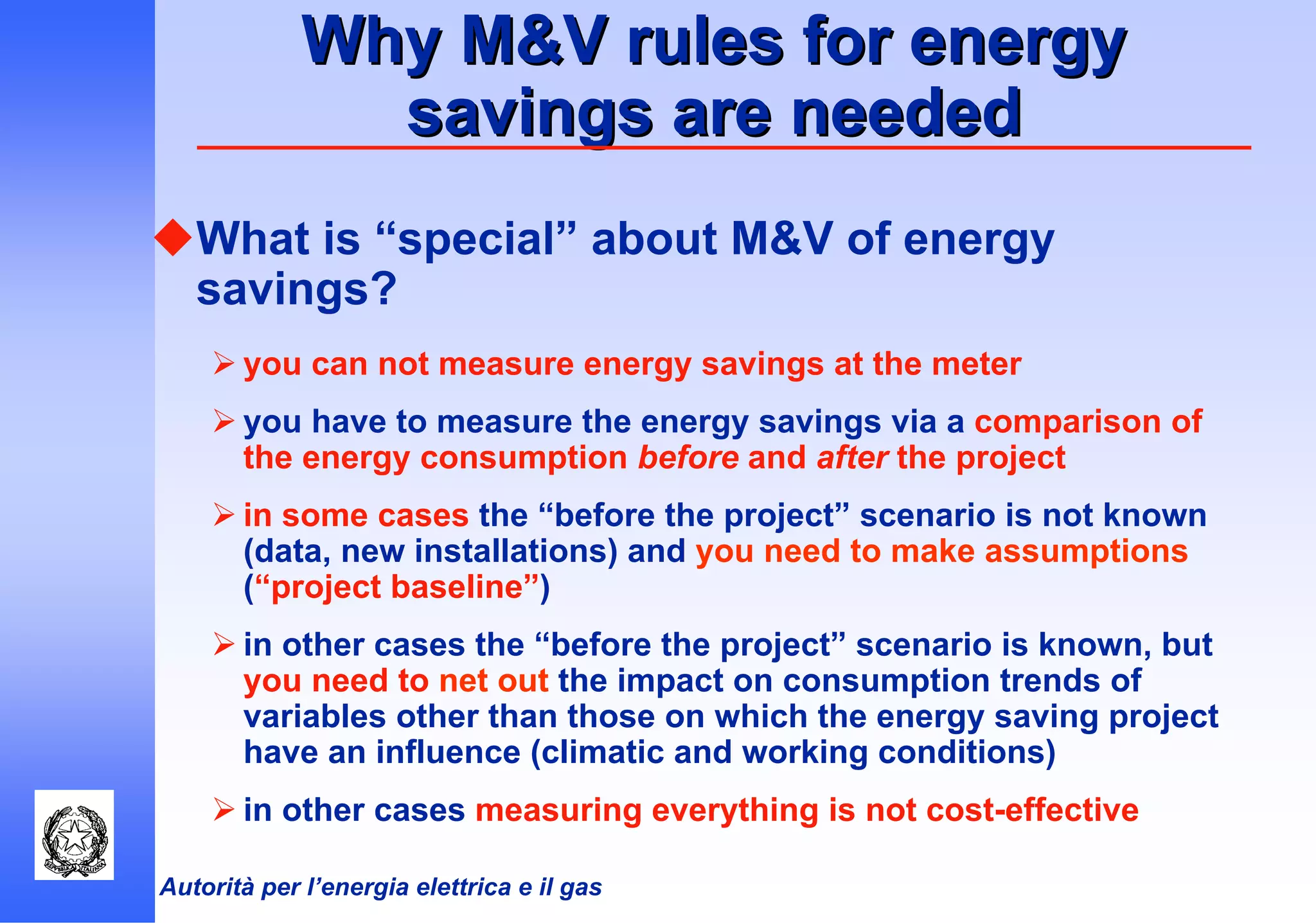 Autorità per l’energia elettrica e il gas
Why M&V rules for energyWhy M&V rules for energy
savings are neededsavings are needed
What is “special” about M&V of energy
savings?
you can not measure energy savings at the meter
you have to measure the energy savings via a comparison of
the energy consumption before and after the project
in some cases the “before the project” scenario is not known
(data, new installations) and you need to make assumptions
(“project baseline”)
in other cases the “before the project” scenario is known, but
you need to net out the impact on consumption trends of
variables other than those on which the energy saving project
have an influence (climatic and working conditions)
in other cases measuring everything is not cost-effective
 