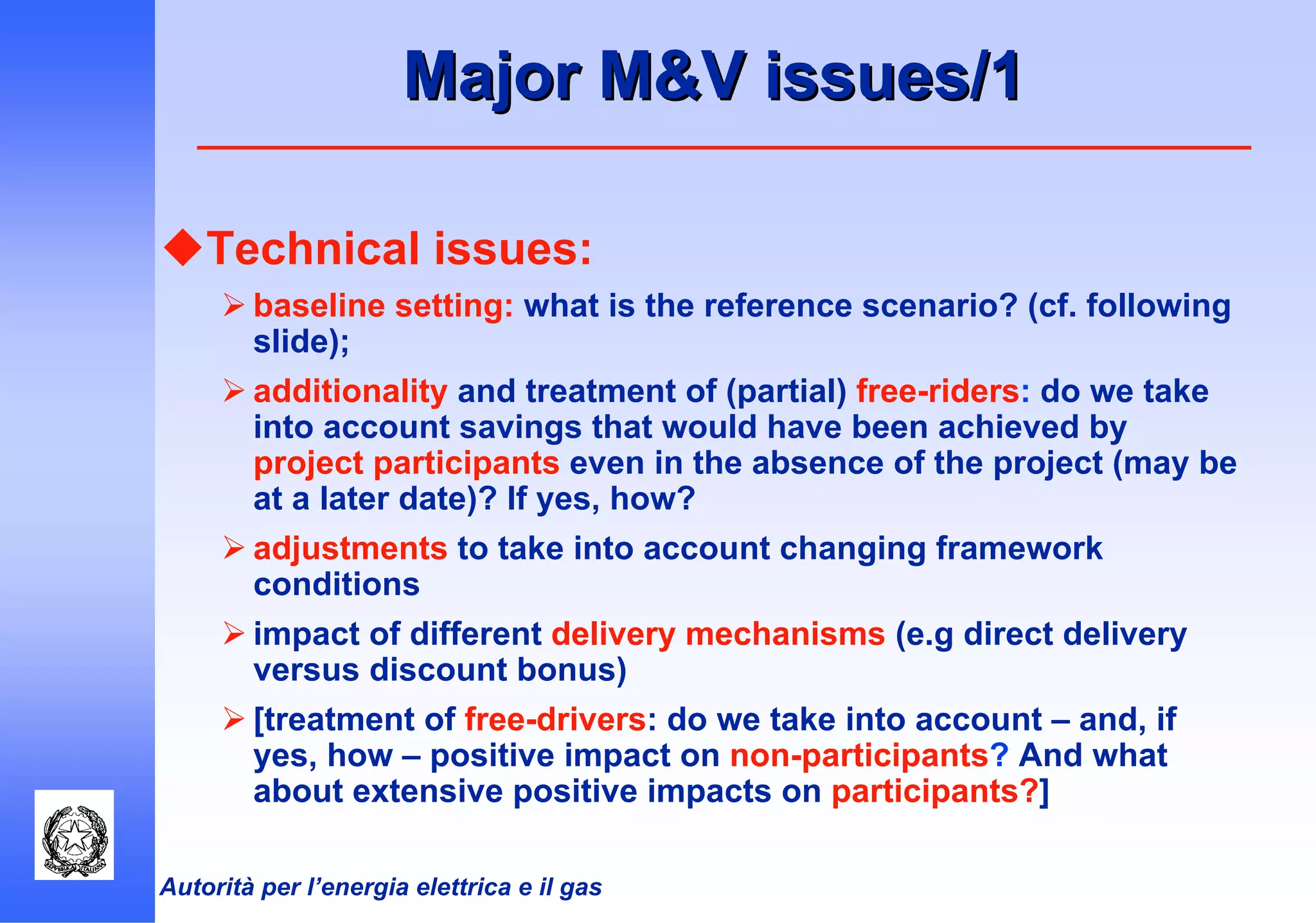 Autorità per l’energia elettrica e il gas
Major M&V issues/1Major M&V issues/1
Technical issues:
baseline setting: what is the reference scenario? (cf. following
slide);
additionality and treatment of (partial) free-riders: do we take
into account savings that would have been achieved by
project participants even in the absence of the project (may be
at a later date)? If yes, how?
adjustments to take into account changing framework
conditions
impact of different delivery mechanisms (e.g direct delivery
versus discount bonus)
[treatment of free-drivers: do we take into account – and, if
yes, how – positive impact on non-participants? And what
about extensive positive impacts on participants?]
 