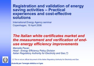 Autorità per l’energia elettrica e il gas
Registration and validation of energy
saving activities – Practical
experiences and cost-effective
solutions
International Energy Agency seminar
Copenhagen, 19 April 2006
The Italian white certificates market and
the measurement and verification of end-
use energy efficiency improvements
Marcella Pavan
Head - Energy Efficiency Policy Division
Italian Regulatory Authority for Electricity and Gas (*)
(*) This is not an official document of the Italian Regulatory Authority for Electricity and Gas
 