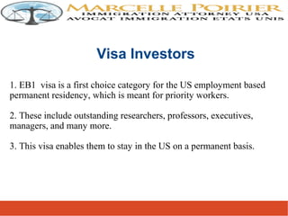 1. EB1 visa is a first choice category for the US employment based
permanent residency, which is meant for priority workers.
2. These include outstanding researchers, professors, executives,
managers, and many more.
3. This visa enables them to stay in the US on a permanent basis.
Visa Investors
 
