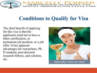 The chief benefit of applying
for this visa is that the
applicants need not to have a
labor certification, or
permanent job position, or a job
offer. It has apparent
advantages for researchers, Ph.
D students, post doctoral
research fellows, and scholars,
etc.
Conditions to Qualify for Visa
 
