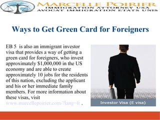 EB 5 is also an immigrant investor
visa that provides a way of getting a
green card for foreigners, who invest
approximately $1,000,000 in the US
economy and are able to create
approximately 10 jobs for the residents
of this nation, excluding the applicant
and his or her immediate family
members. For more information about
these visas, visit
www.marcellepoirier.com/?lang=fr .
Ways to Get Green Card for Foreigners
 