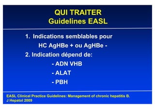 QUI TRAITER
                       Guidelines EASL
          1. Indications semblables pour
                 HC AgHBe + ou AgHBe -
          2. Indication dépend de:
                         - ADN VHB
                         - ALAT
                         - PBH

EASL Clinical Practice Guidelines: Management of chronic hepatitis B.
J Hepatol 2009
 