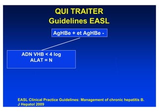 QUI TRAITER
                Guidelines EASL
                   AgHBe + et AgHBe -



  ADN VHB < 4 log
    ALAT = N




EASL Clinical Practice Guidelines: Management of chronic hepatitis B.
J Hepatol 2009
 