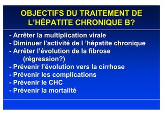 OBJECTIFS DU TRAITEMENT DE
    L’HÉPATITE CHRONIQUE B?
- Arrêter la multiplication virale
- Diminuer l’activité de l ’hépatite chronique
- Arrêter l’évolution de la fibrose
     (régression?)
- Prévenir l’évolution vers la cirrhose
- Prévenir les complications
- Prévenir le CHC
- Prévenir la mortalité
 