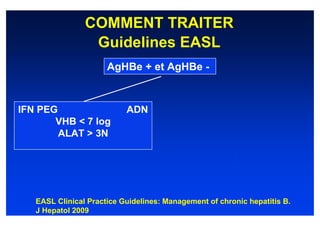 COMMENT TRAITER
                 Guidelines EASL
                      AgHBe + et AgHBe -



IFN PEG                    ADN
       VHB < 7 log
        ALAT > 3N




   EASL Clinical Practice Guidelines: Management of chronic hepatitis B.
   J Hepatol 2009
 