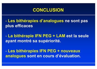 CONCLUSION

- Les bithérapies d’analogues ne sont pas
plus efficaces

- La bithérapie IFN PEG + LAM est la seule
ayant montré sa supériorité.

- Les bithérapies IFN PEG + nouveaux
analogues sont en cours d’évaluation.
 