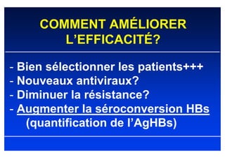 COMMENT AMÉLIORER
        L’EFFICACITÉ?

- Bien sélectionner les patients+++
- Nouveaux antiviraux?
- Diminuer la résistance?
- Augmenter la séroconversion HBs
   (quantification de l’AgHBs)
 