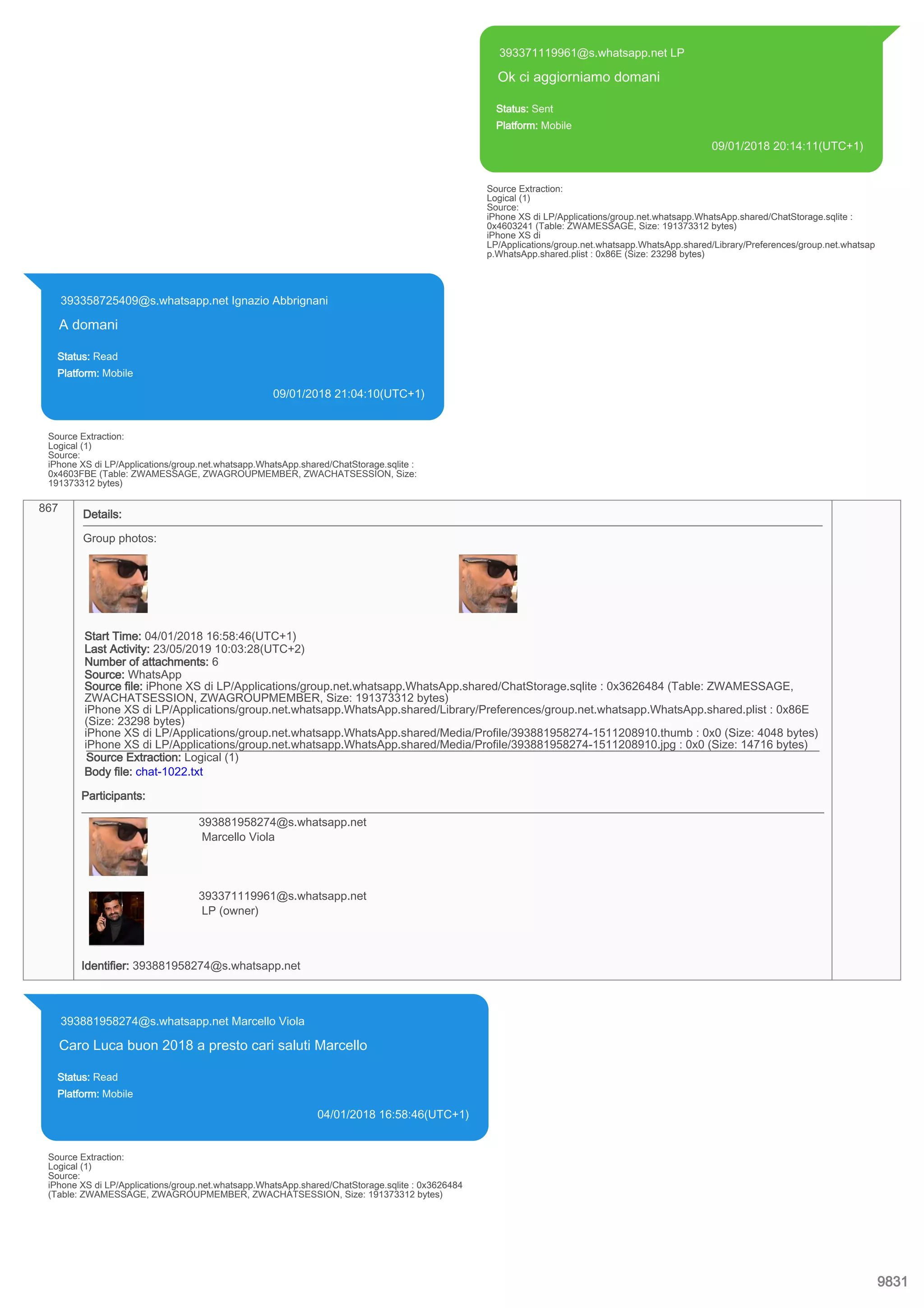 393371119961@s.whatsapp.net LP
Ok ci aggiorniamo domani
Status: Sent
Platform: Mobile
09/01/2018 20:14:11(UTC+1)
Source Extraction:
Logical (1)
Source:
iPhone XS di LP/Applications/group.net.whatsapp.WhatsApp.shared/ChatStorage.sqlite :
0x4603241 (Table: ZWAMESSAGE, Size: 191373312 bytes)
iPhone XS di
LP/Applications/group.net.whatsapp.WhatsApp.shared/Library/Preferences/group.net.whatsap
p.WhatsApp.shared.plist : 0x86E (Size: 23298 bytes)
393358725409@s.whatsapp.net Ignazio Abbrignani
A domani
Status: Read
Platform: Mobile
09/01/2018 21:04:10(UTC+1)
Source Extraction:
Logical (1)
Source:
iPhone XS di LP/Applications/group.net.whatsapp.WhatsApp.shared/ChatStorage.sqlite :
0x4603FBE (Table: ZWAMESSAGE, ZWAGROUPMEMBER, ZWACHATSESSION, Size:
191373312 bytes)
867
Details:
Group photos:
Start Time: 04/01/2018 16:58:46(UTC+1)
Last Activity: 23/05/2019 10:03:28(UTC+2)
Number of attachments: 6
Source: WhatsApp
Source file: iPhone XS di LP/Applications/group.net.whatsapp.WhatsApp.shared/ChatStorage.sqlite : 0x3626484 (Table: ZWAMESSAGE,
ZWACHATSESSION, ZWAGROUPMEMBER, Size: 191373312 bytes)
iPhone XS di LP/Applications/group.net.whatsapp.WhatsApp.shared/Library/Preferences/group.net.whatsapp.WhatsApp.shared.plist : 0x86E
(Size: 23298 bytes)
iPhone XS di LP/Applications/group.net.whatsapp.WhatsApp.shared/Media/Profile/393881958274-1511208910.thumb : 0x0 (Size: 4048 bytes)
iPhone XS di LP/Applications/group.net.whatsapp.WhatsApp.shared/Media/Profile/393881958274-1511208910.jpg : 0x0 (Size: 14716 bytes)
Source Extraction: Logical (1)
Body file: chat-1022.txt
Participants:
393881958274@s.whatsapp.net
Marcello Viola
393371119961@s.whatsapp.net
LP (owner)
Identifier: 393881958274@s.whatsapp.net
393881958274@s.whatsapp.net Marcello Viola
Caro Luca buon 2018 a presto cari saluti Marcello
Status: Read
Platform: Mobile
04/01/2018 16:58:46(UTC+1)
Source Extraction:
Logical (1)
Source:
iPhone XS di LP/Applications/group.net.whatsapp.WhatsApp.shared/ChatStorage.sqlite : 0x3626484
(Table: ZWAMESSAGE, ZWAGROUPMEMBER, ZWACHATSESSION, Size: 191373312 bytes)
9831
 