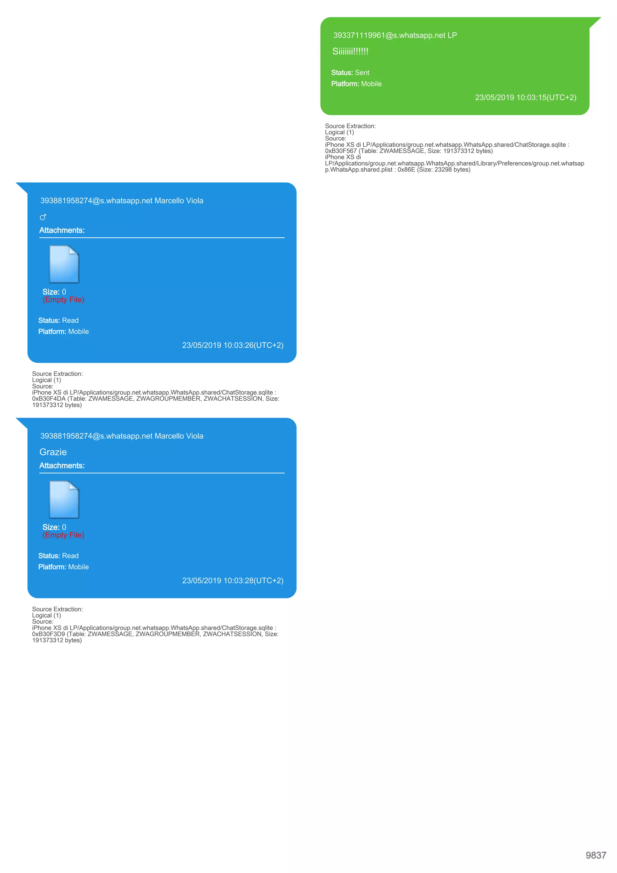 393371119961@s.whatsapp.net LP
Siiiiiii!!!!!!
Status: Sent
Platform: Mobile
23/05/2019 10:03:15(UTC+2)
Source Extraction:
Logical (1)
Source:
iPhone XS di LP/Applications/group.net.whatsapp.WhatsApp.shared/ChatStorage.sqlite :
0xB30F567 (Table: ZWAMESSAGE, Size: 191373312 bytes)
iPhone XS di
LP/Applications/group.net.whatsapp.WhatsApp.shared/Library/Preferences/group.net.whatsap
p.WhatsApp.shared.plist : 0x86E (Size: 23298 bytes)
393881958274@s.whatsapp.net Marcello Viola
♂
Attachments:
Size: 0
(Empty File)
Status: Read
Platform: Mobile
23/05/2019 10:03:26(UTC+2)
Source Extraction:
Logical (1)
Source:
iPhone XS di LP/Applications/group.net.whatsapp.WhatsApp.shared/ChatStorage.sqlite :
0xB30F4DA (Table: ZWAMESSAGE, ZWAGROUPMEMBER, ZWACHATSESSION, Size:
191373312 bytes)
393881958274@s.whatsapp.net Marcello Viola
Grazie
Attachments:
Size: 0
(Empty File)
Status: Read
Platform: Mobile
23/05/2019 10:03:28(UTC+2)
Source Extraction:
Logical (1)
Source:
iPhone XS di LP/Applications/group.net.whatsapp.WhatsApp.shared/ChatStorage.sqlite :
0xB30F3D9 (Table: ZWAMESSAGE, ZWAGROUPMEMBER, ZWACHATSESSION, Size:
191373312 bytes)
9837
 