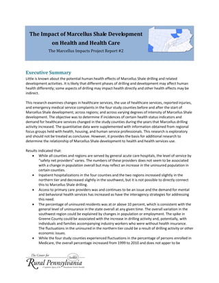The Impact of Marcellus Shale Development
on Health and Health Care
The Marcellus Impacts Project Report #2
Executive Summary
Little is known about the potential human health effects of Marcellus Shale drilling and related
development activities. It is likely that different phases of drilling and development may affect human
health differently; some aspects of drilling may impact health directly and other health effects may be
indirect.
This research examines changes in healthcare services, the use of healthcare services, reported injuries,
and emergency medical service complaints in the four study counties before and after the start of
Marcellus Shale development; across regions; and across varying degrees of intensity of Marcellus Shale
development. The objective was to determine if incidences of certain health status indicators and
demand for healthcare services changed in the study counties during the years that Marcellus drilling
activity increased. The quantitative data were supplemented with information obtained from regional
focus groups held with health, housing, and human service professionals. This research is exploratory
and should not be treated as conclusive. However, it provides the basis for additional research to
determine the relationship of Marcellus Shale development to health and health services use.
Results indicated that:
 While all counties and regions are served by general acute care hospitals, the level of service by
“safety net providers” varies. The numbers of these providers does not seem to be associated
with a change in population overall but may reflect an increase in the uninsured population in
certain counties.
 Inpatient hospitalizations in the four counties and the two regions increased slightly in the
northern tier and decreased slightly in the southwest, but it is not possible to directly connect
this to Marcellus Shale drilling.
 Access to primary care providers was and continues to be an issue and the demand for mental
and behavioral health services has increased as have the interagency strategies for addressing
this need.
 The percentage of uninsured residents was at or above 10 percent, which is consistent with the
general level of uninsurance in the state overall at any given time. The overall variation in the
southwest region could be explained by changes in population or employment. The spike in
Greene County could be associated with the increase in drilling activity and, potentially, with
individuals and families accompanying industry workers who were without health insurance.
The fluctuations in the uninsured in the northern tier could be a result of drilling activity or other
economic issues.
 While the four study counties experienced fluctuations in the percentage of persons enrolled in
Medicare, the overall percentage increased from 1999 to 2010 and does not apper to be
 