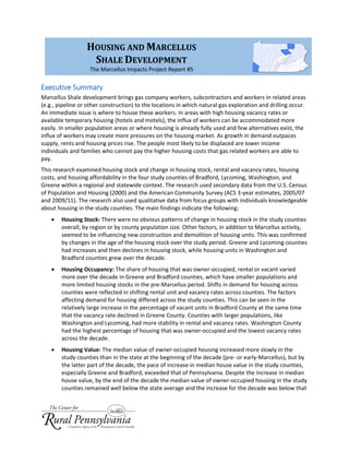 Executive Summary
Marcellus Shale development brings gas company workers, subcontractors and workers in related areas
(e.g., pipeline or other construction) to the locations in which natural gas exploration and drilling occur.
An immediate issue is where to house these workers. In areas with high housing vacancy rates or
available temporary housing (hotels and motels), the influx of workers can be accommodated more
easily. In smaller population areas or where housing is already fully used and few alternatives exist, the
influx of workers may create more pressures on the housing market. As growth in demand outpaces
supply, rents and housing prices rise. The people most likely to be displaced are lower income
individuals and families who cannot pay the higher housing costs that gas related workers are able to
pay.
This research examined housing stock and change in housing stock, rental and vacancy rates, housing
costs, and housing affordability in the four study counties of Bradford, Lycoming, Washington, and
Greene within a regional and statewide context. The research used secondary data from the U.S. Census
of Population and Housing (2000) and the American Community Survey (ACS 3-year estimates, 2005/07
and 2009/11). The research also used qualitative data from focus groups with individuals knowledgeable
about housing in the study counties. The main findings indicate the following:
 Housing Stock: There were no obvious patterns of change in housing stock in the study counties
overall, by region or by county population size. Other factors, in addition to Marcellus activity,
seemed to be influencing new construction and demolition of housing units. This was confirmed
by changes in the age of the housing stock over the study period. Greene and Lycoming counties
had increases and then declines in housing stock, while housing units in Washington and
Bradford counties grew over the decade.
 Housing Occupancy: The share of housing that was owner-occupied, rental or vacant varied
more over the decade in Greene and Bradford counties, which have smaller populations and
more limited housing stocks in the pre-Marcellus period. Shifts in demand for housing across
counties were reflected in shifting rental unit and vacancy rates across counties. The factors
affecting demand for housing differed across the study counties. This can be seen in the
relatively large increase in the percentage of vacant units in Bradford County at the same time
that the vacancy rate declined in Greene County. Counties with larger populations, like
Washington and Lycoming, had more stability in rental and vacancy rates. Washington County
had the highest percentage of housing that was owner-occupied and the lowest vacancy rates
across the decade.
 Housing Value: The median value of owner-occupied housing increased more slowly in the
study counties than in the state at the beginning of the decade (pre- or early-Marcellus), but by
the latter part of the decade, the pace of increase in median house value in the study counties,
especially Greene and Bradford, exceeded that of Pennsylvania. Despite the increase in median
house value, by the end of the decade the median value of owner-occupied housing in the study
counties remained well below the state average and the increase for the decade was below that
HOUSING AND MARCELLUS
SHALE DEVELOPMENT
The Marcellus Impacts Project Report #5
 
