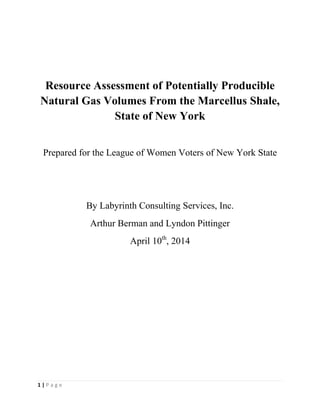 1 | P a g e
Resource Assessment of Potentially Producible
Natural Gas Volumes From the Marcellus Shale,
State of New York
Prepared for the League of Women Voters of New York State
By Labyrinth Consulting Services, Inc.
Arthur Berman and Lyndon Pittinger
April 10th
, 2014
 