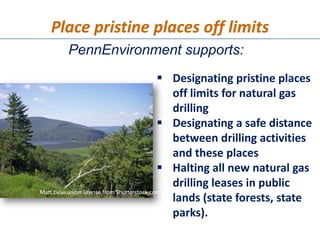 Place pristine places off limits
       PennEnvironment supports:
                                              Designating pristine places
                                               off limits for natural gas
                                               drilling
                                              Designating a safe distance
                                               between drilling activities
                                               and these places
                                              Halting all new natural gas
                                               drilling leases in public
Matt Dylan under license from Shutterstock.com
                                               lands (state forests, state
                                               parks).
 