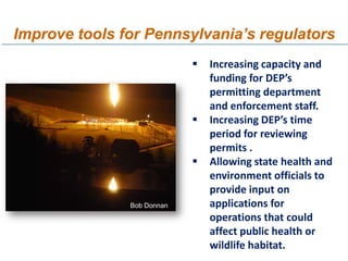 Improve tools for Pennsylvania’s regulators
                               Increasing capacity and
                                funding for DEP’s
                                permitting department
                                and enforcement staff.
                               Increasing DEP’s time
                                period for reviewing
                                permits .
                               Allowing state health and
                                environment officials to
                                provide input on
               Bob Donnan       applications for
                                operations that could
                                affect public health or
                                wildlife habitat.
 