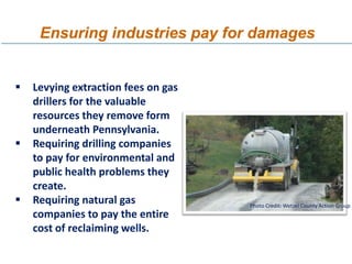 Ensuring industries pay for damages


   Levying extraction fees on gas
    drillers for the valuable
    resources they remove form
    underneath Pennsylvania.
   Requiring drilling companies
    to pay for environmental and
    public health problems they
    create.
   Requiring natural gas            Photo Credit: Wetzel County Action Group
    companies to pay the entire
    cost of reclaiming wells.
 