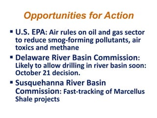 Opportunities for Action
 U.S. EPA: Air rules on oil and gas sector
  to reduce smog-forming pollutants, air
  toxics and methane
 Delaware River Basin Commission:
  Likely to allow drilling in river basin soon:
  October 21 decision.
 Susquehanna River Basin
  Commission: Fast-tracking of Marcellus
  Shale projects
 