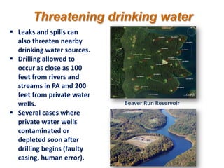 Threatening drinking water
 Leaks and spills can
  also threaten nearby
  drinking water sources.
 Drilling allowed to
  occur as close as 100
  feet from rivers and
  streams in PA and 200
  feet from private water
  wells.                    Beaver Run Reservoir
 Several cases where
  private water wells
  contaminated or
  depleted soon after
  drilling begins (faulty
  casing, human error).
 
