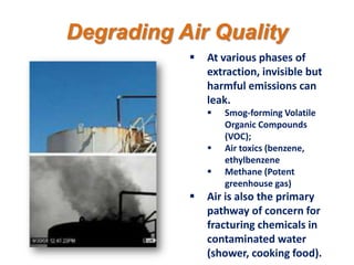 Degrading Air Quality
              At various phases of
               extraction, invisible but
               harmful emissions can
               leak.
                  Smog-forming Volatile
                   Organic Compounds
                   (VOC);
                  Air toxics (benzene,
                   ethylbenzene
                  Methane (Potent
                   greenhouse gas)
              Air is also the primary
               pathway of concern for
               fracturing chemicals in
               contaminated water
               (shower, cooking food).
 