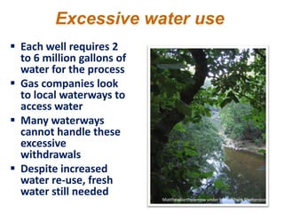 Excessive water use
 Each well requires 2
  to 6 million gallons of
  water for the process
 Gas companies look
  to local waterways to
  access water
 Many waterways
  cannot handle these
  excessive
  withdrawals
 Despite increased
  water re-use, fresh
  water still needed
                            Matthewbartholemew under license from Shutterstock.com
 