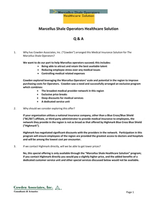  
 
Marcellus Shale Operators Healthcare Solution 
 
Q & A 
 
    Page 1 
 
 
1. Why has Cowden Associates, Inc. (“Cowden”) arranged this Medical Insurance Solution for The 
Marcellus Shale Operators? 
 
We want to do our part to help Marcellus operators succeed; this includes: 
• Being able to attract and retain the best available talent 
• Reducing employee stress over any medical issues 
• Controlling medical related expenses 
 
Cowden explored leveraging the Marcellus Operators’ scale and potential in the region to improve 
purchasing costs for Operators.  Cowden saw a need and successfully arranged an exclusive program 
which combines:  
• The broadest medical provider network in this region 
• Exclusive price breaks 
• Deep discounts for medical services 
• A dedicated service unit 
 
2. Why should we consider exploring this offer? 
 
If your organization utilizes a national insurance company, other than a Blue Cross/Blue Shield 
(“BC/BS”) affiliate, or third party administrator to provide medical insurance to employees, the 
network they provide in the region is not as broad as that offered by Highmark Blue Cross Blue Shield 
(”Highmark”).  
 
Highmark has negotiated significant discounts with the providers in the network.  Participation in this 
program will ensure employees of the region are provided the greatest access to doctors and hospitals 
and will be among the lowest cost per encounter.   
 
3. If we contact Highmark directly, will we be able to get lower prices? 
 
No, this special offering is only available through the “Marcellus Shale Healthcare Solution” program; 
if you contact Highmark directly you would pay a slightly higher price, and the added benefits of a 
dedicated customer service unit and other special services discussed below would not be available. 
 
 
 
 
 