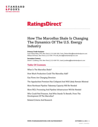 How The Marcellus Shale Is Changing
The Dynamics Of The U.S. Energy
Industry
Primary Credit Analysts:
Carin Dehne-Kiley, CFA, New York (1) 212-438-1092; Carin_Dehne-Kiley@standardandpoors.com
William M Ferara, New York (1) 212-438-1776; bill_ferara@standardandpoors.com

Secondary Contact:
David C Lundberg, CFA, New York (1) 212-438-7551; david_lundberg@standardandpoors.com


Table Of Contents

What Is The Marcellus Shale?

How Much Production Could The Marcellus Add?

Gas Flows Are Changing Direction

The Appalachian Premium Has Collapsed And Will Likely Remain Minimal

More Northeast Pipeline Takeaway Capacity Will Be Needed

More NGL Processing And Pipeline Infrastructure Will Be Needed

Who Could Feel Pressure, And Who Stands To Benefit, From The
Development Of The Marcellus?

Related Criteria And Research




WWW.STANDARDANDPOORS.COM/RATINGSDIRECT                                 OCTOBER 15, 2012 1
                                                                            1023527 | 301674531
 