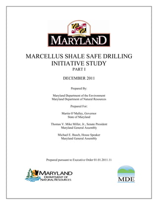 MARCELLUS SHALE SAFE DRILLING
      INITIATIVE STUDY
                         PART I

                 DECEMBER 2011

                       Prepared By:

         Maryland Department of the Environment
         Maryland Department of Natural Resources

                       Prepared For:

                Martin O’Malley, Governor
                    State of Maryland

        Thomas V. Mike Miller, Jr., Senate President
              Maryland General Assembly

             Michael E. Busch, House Speaker
               Maryland General Assembly




     Prepared pursuant to Executive Order 01.01.2011.11
 
