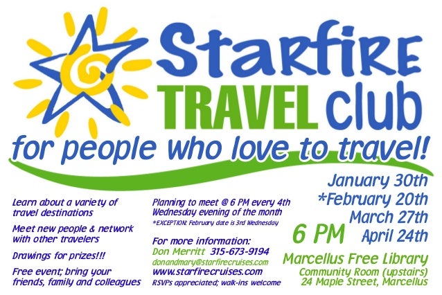 for people who love to travel!
January 30th
*February 20th
March 27th
April 24th
Marcellus Free Library
Community Room (upstairs)
24 Maple Street, Marcellus
For more information:
Don Merritt 315-673-9194
donandmary@starfirecruises.com
www.starfirecruises.com
RSVPs appreciated; walk-ins welcome
Learn about a variety of
travel destinations
Meet new people & network
with other travelers
Drawings for prizes!!!
Free event; bring your
friends, family and colleagues
Planning to meet @ 6 PM every 4th
Wednesday evening of the month
*EXCEPTION: February date is 3rd Wednesday
6 PM
 