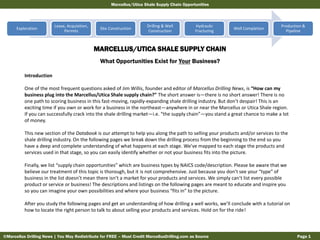 Marcellus/Utica Shale Supply Chain Opportunities

Exploration

Lease, Acquisition,
Permits

Site Construction

Drilling & Well
Construction

Hydraulic
Fracturing

Well Completion

Production &
Pipeline

MARCELLUS/UTICA SHALE SUPPLY CHAIN
What Opportunities Exist for Your Business?
Introduction
One of the most frequent questions asked of Jim Willis, founder and editor of Marcellus Drilling News, is “How can my
business plug into the Marcellus/Utica Shale supply chain?” The short answer is—there is no short answer! There is no
one path to scoring business in this fast-moving, rapidly-expanding shale drilling industry. But don’t despair! This is an
exciting time if you own or work for a business in the northeast—anywhere in or near the Marcellus or Utica Shale region.
If you can successfully crack into the shale drilling market—i.e. “the supply chain”—you stand a great chance to make a lot
of money.
This new section of the Databook is our attempt to help you along the path to selling your products and/or services to the
shale drilling industry. On the following pages we break down the drilling process from the beginning to the end so you
have a deep and complete understanding of what happens at each stage. We’ve mapped to each stage the products and
services used in that stage, so you can easily identify whether or not your business fits into the picture.
Finally, we list “supply chain opportunities” which are business types by NAICS code/description. Please be aware that we
believe our treatment of this topic is thorough, but it is not comprehensive. Just because you don’t see your “type” of
business in the list doesn’t mean there isn’t a market for your products and services. We simply can’t list every possible
product or service or business! The descriptions and listings on the following pages are meant to educate and inspire you
so you can imagine your own possibilities and where your business “fits in” to the picture.
After you study the following pages and get an understanding of how drilling a well works, we’ll conclude with a tutorial on
how to locate the right person to talk to about selling your products and services. Hold on for the ride!

©Marcellus Drilling News | You May Redistribute for FREE – Must Credit MarcellusDrilling.com as Source

Page 1

 
